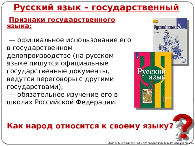 Русский язык – государственный  Признаки государственного языка:  — официальное использование его в государственном делопроизводстве (на русском языке пишутся официальные государственные документы, ведутся переговоры с другими государствами); — обязательное изучение его в школах Российской Федерации. Как народ относится к своему языку? Автор: Михайлова Н.М.- преподаватель МАОУ «Лицей № 21» 