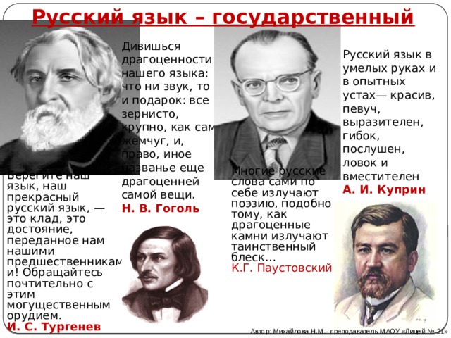 Русский язык – государственный Дивишься драгоценности нашего языка: что ни звук, то и подарок: все зернисто, крупно, как сам жемчуг, и, право, иное названье еще драгоценней самой вещи. Н. В. Гоголь Русский язык в умелых руках и в опытных устах— красив, певуч, выразителен, гибок, послушен, ловок и вместителен  А. И. Куприн  Многие русские слова сами по себе излучают поэзию, подобно тому, как драгоценные камни излучают таинственный блеск…  К.Г. Паустовский Берегите наш язык, наш прекрасный русский язык, — это клад, это достояние, переданное нам нашими предшественниками! Обращайтесь почтительно с этим могущественным орудием.  И. С. Тургенев Автор: Михайлова Н.М.- преподаватель МАОУ «Лицей № 21» 