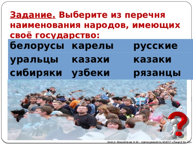 Задание. Выберите из перечня наименования народов, имеющих своё государство:  белорусы карелы уральцы русские казахи сибиряки узбеки казаки рязанцы Автор: Михайлова Н.М.- преподаватель МАОУ «Лицей № 21» 
