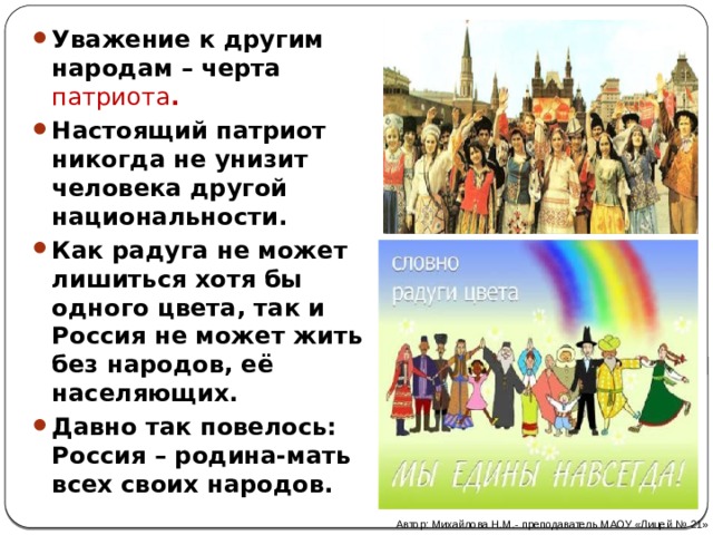 Уважение к другим народам – черта патриота . Настоящий патриот никогда не унизит человека другой национальности. Как радуга не может лишиться хотя бы одного цвета, так и Россия не может жить без народов, её населяющих. Давно так повелось: Россия – родина-мать всех своих народов. Автор: Михайлова Н.М.- преподаватель МАОУ «Лицей № 21» 