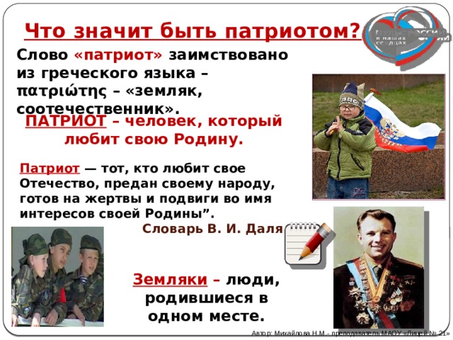 Что значит быть патриотом? Слово «патриот» заимствовано из греческого языка – πατριώτης – «земляк, соотечественник». ПАТРИОТ – человек, который любит свою Родину. Патриот — тот, кто любит свое Отечество, предан своему народу, готов на жертвы и подвиги во имя интересов своей Родины”.  Словарь В. И. Даля Земляки – люди, родившиеся в одном месте. Автор: Михайлова Н.М.- преподаватель МАОУ «Лицей № 21» 