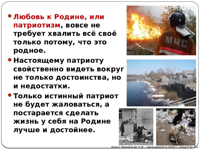 Любовь к Родине, или патриотизм , вовсе не требует хвалить всё своё только потому, что это родное. Настоящему патриоту свойственно видеть вокруг не только достоинства, но и недостатки. Только истинный патриот не будет жаловаться, а постарается сделать жизнь у себя на Родине лучше и достойнее. Автор: Михайлова Н.М.- преподаватель МАОУ «Лицей № 21» 