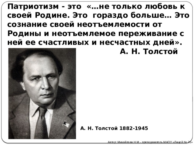 Патриотизм - это «…не только любовь к своей Родине. Это гораздо больше… Это сознание своей неотъемлемости от Родины и неотъемлемое переживание с ней ее счастливых и несчастных дней».  А. Н. Толстой А. Н. Толстой 1882-1945 Автор: Михайлова Н.М.- преподаватель МАОУ «Лицей № 21» 