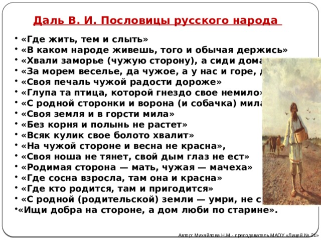Даль В. И. Пословицы русского народа  «Где жить, тем и слыть»  «В каком народе живешь, того и обычая держись»  «Хвали заморье (чужую сторону), а сиди дома!»  «За морем веселье, да чужое, а у нас и горе, да свое»  «Своя печаль чужой радости дороже»  «Глупа та птица, которой гнездо свое немило»  «С родной сторонки и ворона (и собачка) мила»  «Своя земля и в горсти мила»  «Без корня и полынь не растет»  «Всяк кулик свое болото хвалит»  «На чужой стороне и весна не красна»,  «Своя ноша не тянет, свой дым глаз не ест»  «Родимая сторона — мать, чужая — мачеха»  «Где сосна взросла, там она и красна»  «Где кто родится, там и пригодится»  «С родной (родительской) земли — умри, не сходи!» «Ищи добра на стороне, а дом люби по старине». Автор: Михайлова Н.М.- преподаватель МАОУ «Лицей № 21» 