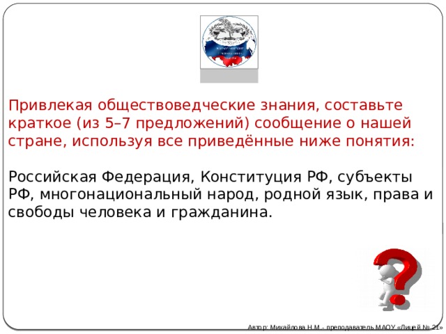 Привлекая обществоведческие знания, составьте краткое (из 5–7 предложений) сообщение о нашей стране, используя все приведённые ниже понятия:   Российская Федерация, Конституция РФ, субъекты РФ, многонациональный народ, родной язык, права и свободы человека и гражданина. Автор: Михайлова Н.М.- преподаватель МАОУ «Лицей № 21» 