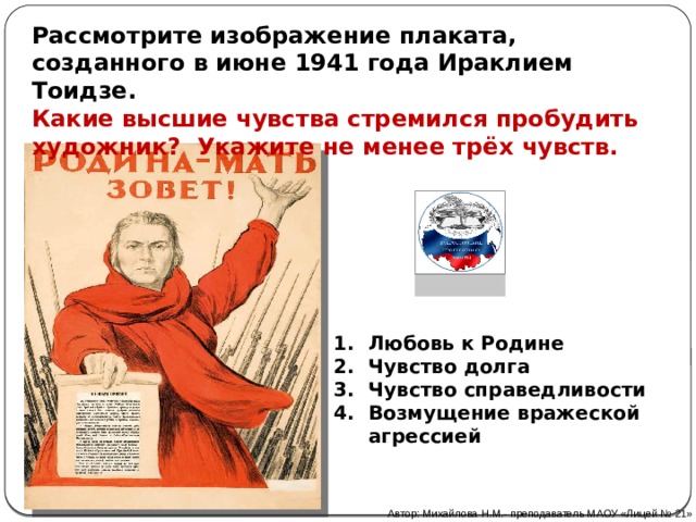 Рассмотрите изображение плаката, созданного в июне 1941 года Ираклием Тоидзе. Какие высшие чувства стремился пробудить художник? Укажите не менее трёх чувств. Любовь к Родине Чувство долга Чувство справедливости Возмущение вражеской агрессией Автор: Михайлова Н.М.- преподаватель МАОУ «Лицей № 21» 