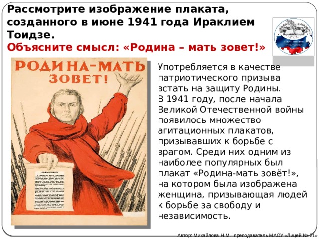 Рассмотрите изображение плаката, созданного в июне 1941 года Ираклием Тоидзе. Объясните смысл: «Родина – мать зовет!» Употребляется в качестве патриотического призыва встать на защиту Родины.  В 1941 году, после начала Великой Отечественной войны появилось множество агитационных плакатов, призывавших к борьбе с врагом. Среди них одним из наиболее популярных был плакат «Родина-мать зовёт!», на котором была изображена женщина, призывающая людей к борьбе за свободу и независимость. Автор: Михайлова Н.М.- преподаватель МАОУ «Лицей № 21» 