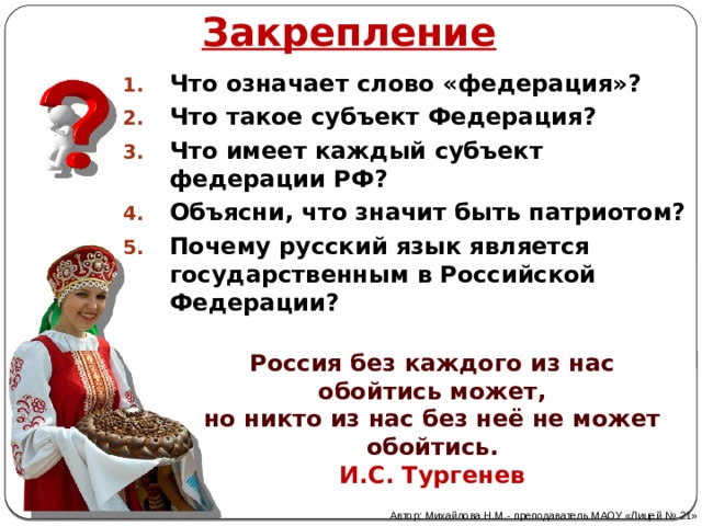 Закрепление Что означает слово «федерация»? Что такое субъект Федерация? Что имеет каждый субъект федерации РФ? Объясни, что значит быть патриотом? Почему русский язык является государственным в Российской Федерации? Россия без каждого из нас обойтись может,  но никто из нас без неё не может обойтись. И.С. Тургенев Автор: Михайлова Н.М.- преподаватель МАОУ «Лицей № 21» 