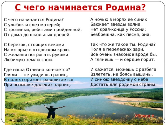 С чего начинается Родина?   А ночью в морях ее синих  Баюкает звезды волна.  Нет края-конца у России; Безбрежна, как песня, она.   Так что же такое ты, Родина?  Поля в перелесках зари.  Все очень знакомое вроде бы,  А глянешь — и сердце горит.   И кажется: можешь с разбега  Взлететь, не боясь вышины,  И синюю звездочку с неба  Достать для родимой страны. С чего начинается Родина?  С улыбок и слез матерей; С тропинки, ребятами пройденной,  От дома до школьных дверей.   С березок, стоящих веками  На взгорье в отцовском краю,  С желанья потрогать руками  Любимую землю свою.   Где наша Отчизна кончается?  Гляди — не увидишь границ,  В полях горизонт раздвигается  При вспышке далеких зарниц.   Ибряев К.  Автор: Михайлова Н.М.- преподаватель МАОУ «Лицей № 21» 
