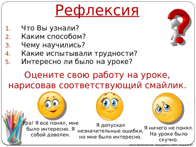Рефлексия Что Вы узнали? Каким способом? Чему научились? Какие испытывали трудности? Интересно ли было на уроке? Оцените свою работу на уроке, нарисовав соответствующий смайлик. Ура! Я все понял, мне было интересно. Я собой доволен. Я допускал незначительные ошибки, но мне было интересно. Я ничего не понял. На уроке было скучно. Автор: Михайлова Н.М.- преподаватель МАОУ «Лицей № 21» 