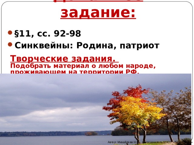 Домашнее задание: §11, сс. 92-98 Синквейны: Родина, патриот Творческие задания. Подобрать материал о любом народе, проживающем на территории РФ. Оформить в виде коллажа, плаката, презентации  Автор: Михайлова Н.М.- преподаватель МАОУ «Лицей № 21» 