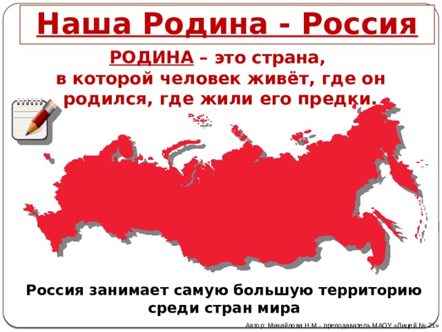 Наша Родина - Россия РОДИНА – это страна, в которой человек живёт, где он родился, где жили его предки. Россия занимает самую большую территорию среди стран мира Автор: Михайлова Н.М.- преподаватель МАОУ «Лицей № 21» 