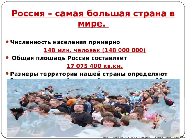 Россия – самая большая страна в мире. Численность населения примерно 148 млн. человек (148 000 000)  Общая площадь России составляет 17 075 400 кв.км. Размеры территории нашей страны определяют большую протяжённость её границ – свыше 60 тыс. км.    Автор: Михайлова Н.М.- преподаватель МАОУ «Лицей № 21» 