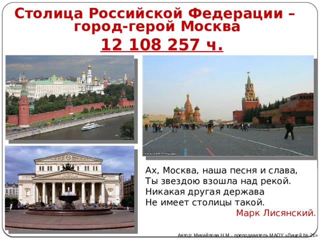 Столица Российской Федерации – город-герой Москва 12 108 257 ч. Ах, Москва, наша песня и слава, Ты звездою взошла над рекой. Никакая другая держава Не имеет столицы такой. Марк Лисянский. Автор: Михайлова Н.М.- преподаватель МАОУ «Лицей № 21» 