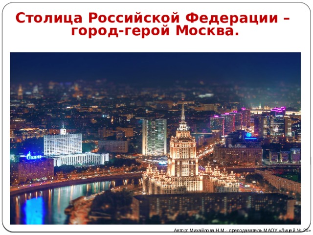 Столица Российской Федерации – город-герой Москва. Автор: Михайлова Н.М.- преподаватель МАОУ «Лицей № 21» 