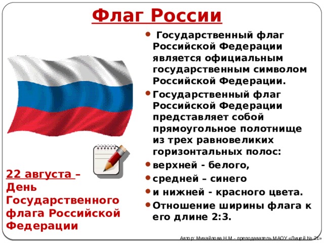 Флаг России  Государственный флаг Российской Федерации является официальным государственным символом Российской Федерации. Государственный флаг Российской Федерации представляет собой прямоугольное полотнище из трех равновеликих горизонтальных полос: верхней - белого, средней – синего и нижней - красного цвета. Отношение ширины флага к его длине 2:3. 22 августа – День Государственного флага Российской Федерации Автор: Михайлова Н.М.- преподаватель МАОУ «Лицей № 21» 