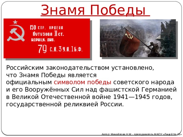 Знамя Победы Российским законодательством установлено, что Знамя Победы является официальным   символом победы   советского народа и его Вооружённых Сил над фашистской Германией в Великой Отечественной войне 1941—1945 годов, государственной реликвией России. Автор: Михайлова Н.М.- преподаватель МАОУ «Лицей № 21» 