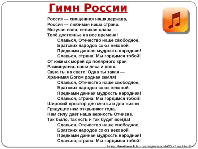 Гимн России  Россия — священная наша держава, Россия — любимая наша страна. Могучая воля, великая слава — Твоё достоянье на все времена! Славься, Отечество наше свободное, Братских народов союз вековой, Предками данная мудрость народная! Славься, страна! Мы гордимся тобой! От южных морей до полярного края Раскинулись наши леса и поля. Одна ты на свете! Одна ты такая — Хранимая Богом родная земля! Славься, Отечество наше свободное, Братских народов союз вековой, Предками данная мудрость народная! Славься, страна! Мы гордимся тобой! Широкий простор для мечты и для жизни Грядущие нам открывают года. Нам силу даёт наша верность Отчизне. Так было, так есть и так будет всегда! Славься, Отечество наше свободное, Братских народов союз вековой, Предками данная мудрость народная! Славься, страна! Мы гордимся тобой! Автор: Михайлова Н.М.- преподаватель МАОУ «Лицей № 21» 
