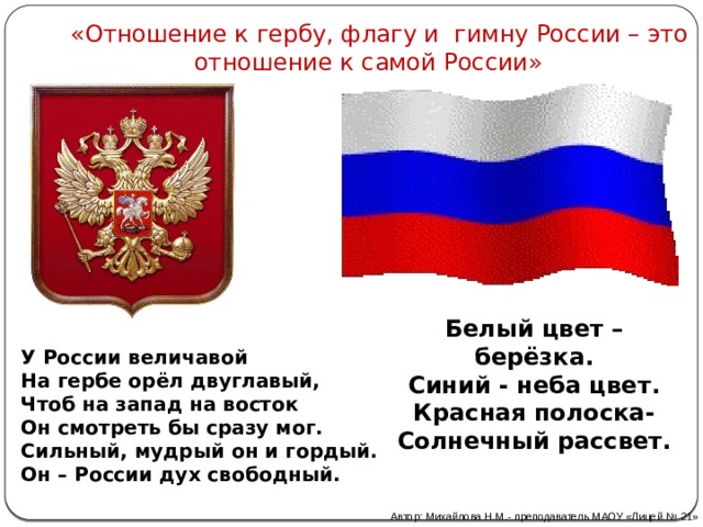  «Отношение к гербу, флагу и гимну России – это отношение к самой России» Белый цвет – берёзка.  Синий - неба цвет.  Красная полоска-  Солнечный рассвет. У России величавой  На гербе орёл двуглавый,  Чтоб на запад на восток  Он смотреть бы сразу мог.  Сильный, мудрый он и гордый.  Он – России дух свободный.   Автор: Михайлова Н.М.- преподаватель МАОУ «Лицей № 21» 