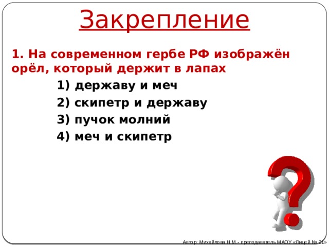 Закрепление 1. На современном гербе РФ изображён орёл, который держит в лапах 1) державу и меч 2) скипетр и державу 3) пучок молний 4) меч и скипетр Автор: Михайлова Н.М.- преподаватель МАОУ «Лицей № 21» 