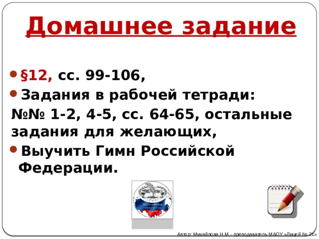 Домашнее задание §12, сс. 99-106, Задания в рабочей тетради: №№ 1-2, 4-5, сс. 64-65, остальные задания для желающих, Выучить Гимн Российской Федерации. Автор: Михайлова Н.М.- преподаватель МАОУ «Лицей № 21» 