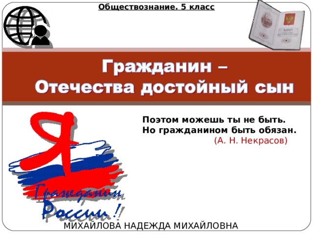Обществознание. 5 класс Поэтом можешь ты не быть.  Но гражданином быть обязан.  (А. Н. Некрасов)   МИХАЙЛОВА НАДЕЖДА МИХАЙЛОВНА 