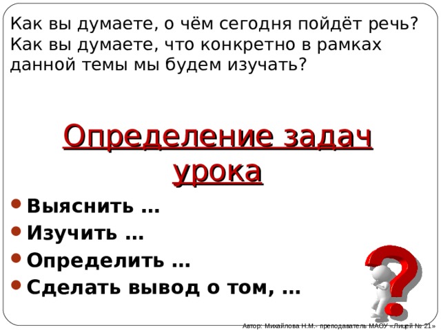Как вы думаете, о чём сегодня пойдёт речь? Как вы думаете, что конкретно в рамках данной темы мы будем изучать? Определение задач урока Выяснить … Изучить … Определить … Сделать вывод о том, …  Автор: Михайлова Н.М.- преподаватель МАОУ «Лицей № 21» 