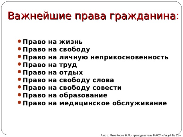 Важнейшие права гражданина : Право на жизнь Право на свободу Право на личную неприкосновенность Право на труд Право на отдых Право на свободу слова Право на свободу совести Право на образование Право на медицинское обслуживание Автор: Михайлова Н.М.- преподаватель МАОУ «Лицей № 21»  