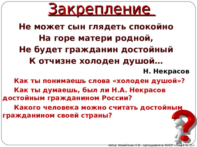 Закрепление Не может сын глядеть спокойно На горе матери родной, Не будет гражданин достойный К отчизне холоден душой… Н. Некрасов  Как ты понимаешь слова «холоден душой»?  Как ты думаешь, был ли Н.А. Некрасов достойным гражданином России?  Какого человека можно считать достойным гражданином своей страны? Автор: Михайлова Н.М.- преподаватель МАОУ «Лицей № 21» 