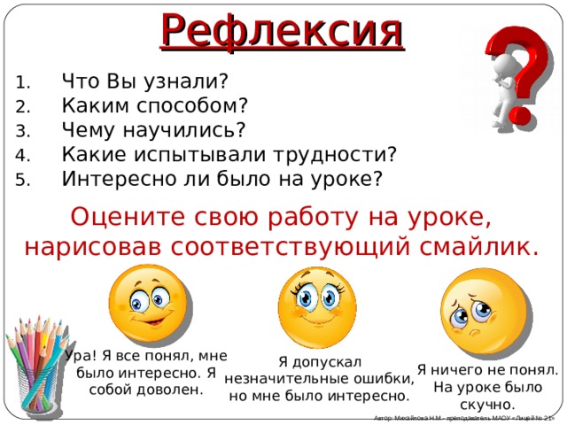 Рефлексия Что Вы узнали? Каким способом? Чему научились? Какие испытывали трудности? Интересно ли было на уроке? Оцените свою работу на уроке, нарисовав соответствующий смайлик. Ура! Я все понял, мне было интересно. Я собой доволен. Я допускал незначительные ошибки, но мне было интересно. Я ничего не понял. На уроке было скучно. Автор: Михайлова Н.М.- преподаватель МАОУ «Лицей № 21» 