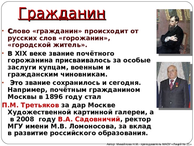 Гражданин С лово «гражданин» происходит от русских слов «горожанин», «городской житель». В  XIX веке звание почётного горожанина присваивалось за особые заслуги купцам, военным и гражданским чиновникам.  Это звание сохранилось и сегодня. Например, почётным гражданином Москвы в 1896 году стал П.М. Третьяков за дар Москве Художественной картинной галереи, а в 2008 году В.А. Садовничий , ректор МГУ имени М.В. Ломоносова, за вклад в развитие российского образования. Автор: Михайлова Н.М.- преподаватель МАОУ «Лицей № 21» 