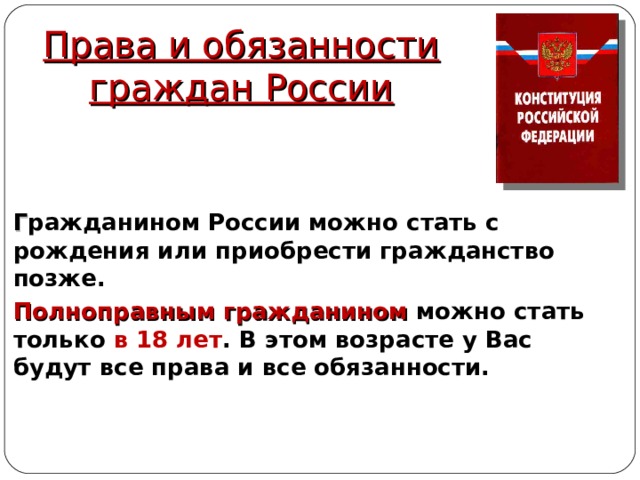 Права и обязанности граждан России Г ражданином России можно стать с рождения или приобрести гражданство позже. Полноправным гражданином можно стать только в 18 лет . В этом возрасте у Вас будут все права и все обязанности. 