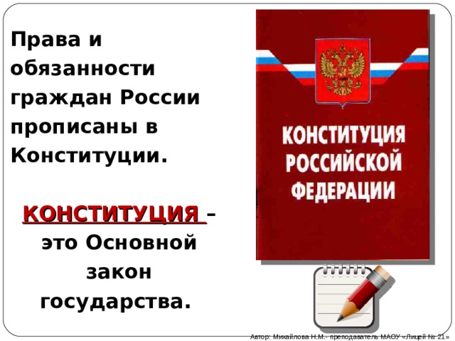 Права и обязанности граждан России прописаны в Конституции.  КОНСТИТУЦИЯ – это Основной закон государства. Автор: Михайлова Н.М.- преподаватель МАОУ «Лицей № 21» 
