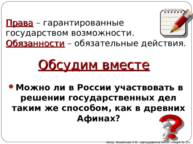 Права – гарантированные государством возможности.  Обязанности – обязательные действия.   Обсудим вместе Можно ли в России участвовать в решении государственных дел таким же способом, как в древних Афинах? Автор: Михайлова Н.М.- преподаватель МАОУ «Лицей № 21» 