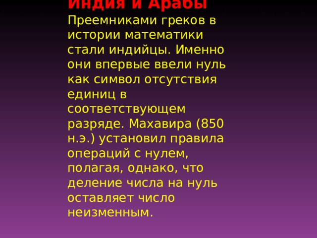 Индия и Арабы Преемниками греков в истории математики стали индийцы. Именно они впервые ввели нуль как символ отсутствия единиц в соответствующем разряде. Махавира (850 н.э.) установил правила операций с нулем, полагая, однако, что деление числа на нуль оставляет число неизменным. Индия и Арабы Преемниками греков в истории математики стали индийцы. Именно они впервые ввели нуль и как кардинальное число, и как символ отсутствия единиц в соответствующем разряде. Махавира (850 н.э.) установил правила операций с нулем, полагая, однако, что деление числа на нуль оставляет число неизменным. 