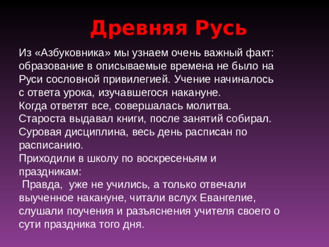 Древняя Русь Из «Азбуковника» мы узнаем очень важный факт: образование в описываемые времена не было на Руси сословной привилегией.  Учение начиналось с ответа урока, изучавшегося накануне. Когда ответят все, совершалась молитва. Староста выдавал книги, после занятий собирал. Суровая дисциплина, весь день расписан по расписанию. Приходили в школу по воскресеньям и праздникам:  Правда, уже не учились, а только отвечали выученное накануне, читали вслух Евангелие, слушали поучения и разъяснения учителя своего о сути праздника того дня. 