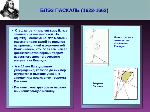 БЛЭЗ ПАСКАЛЬ (1623-1662)     Отец запретил маленькому Блэзу заниматься математикой. Но однажды обнаружил, что мальчик рассматривает какой-то рисунок из прямых линий и окружностей. Выяснилось, что Блэз сам нашёл доказательства первых теорем известного древнегреческого математика Евклида.  А в 16 лет Блэз доказал утверждение, которое до сих пор изучается в высших учебных заведениях под именем теоремы Паскаля. Паскаль сконструировал первую вычислительную машину.  Отец запретил маленькому Блэзу заниматься математикой. Но однажды обнаружил, что мальчик рассматривает какой-то рисунок из прямых линий и окружностей. Выяснилось, что Блэз сам нашёл доказательства первых теорем известного древнегреческого математика Евклида.  А в 16 лет Блэз доказал утверждение, которое до сих пор изучается в высших учебных заведениях под именем теоремы Паскаля. Паскаль сконструировал первую вычислительную машину.     Иллюстрации к знаменитым «Началам» Евклида Теорема Паскаля 