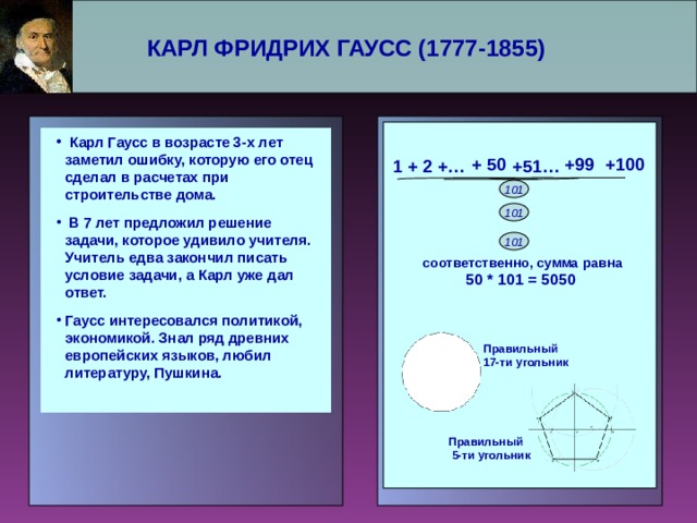 КАРЛ ФРИДРИХ ГАУСС (1777-1855)      Карл Гаусс в возрасте 3-х лет заметил ошибку, которую его отец сделал в расчетах при строительстве дома.  В 7 лет предложил решение задачи, которое удивило учителя. Учитель едва закончил писать условие задачи, а Карл уже дал ответ. Гаусс интересовался политикой, экономикой. Знал ряд древних европейских языков, любил литературу, Пушкина.  Карл Гаусс в возрасте 3-х лет заметил ошибку, которую его отец сделал в расчетах при строительстве дома.  В 7 лет предложил решение задачи, которое удивило учителя. Учитель едва закончил писать условие задачи, а Карл уже дал ответ. Гаусс интересовался политикой, экономикой. Знал ряд древних европейских языков, любил литературу, Пушкина.   +99 +100 + 50 + 2 +… 1 +51 … 101 101 101 соответственно, сумма равна 50 * 101 = 5050 Правильный 17-ти угольник Правильный  5-ти угольник 
