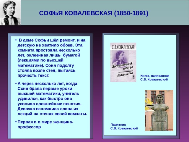 СОФЬЯ КОВАЛЕВСКАЯ (1850-1891)     В доме Софьи шёл ремонт, и на детскую не хватило обоев. Эта комната простояла несколько лет, оклеенная лишь бумагой (лекциями по высшей математике). Соня подолгу стояла возле стен, пытаясь прочесть текст. А через несколько лет, когда Соня брала первые уроки высшей математики, учитель удивился, как быстро она усвоила сложнейшие понятия. Девочка вспомнила слова из лекций на стенах своей комнаты. Первая в в мире женщина-профессор  В доме Софьи шёл ремонт, и на детскую не хватило обоев. Эта комната простояла несколько лет, оклеенная лишь бумагой (лекциями по высшей математике). Соня подолгу стояла возле стен, пытаясь прочесть текст. А через несколько лет, когда Соня брала первые уроки высшей математики, учитель удивился, как быстро она усвоила сложнейшие понятия. Девочка вспомнила слова из лекций на стенах своей комнаты. Первая в в мире женщина-профессор   Книга, написанная С.В. Ковалевской Памятник С.В. Ковалевской 