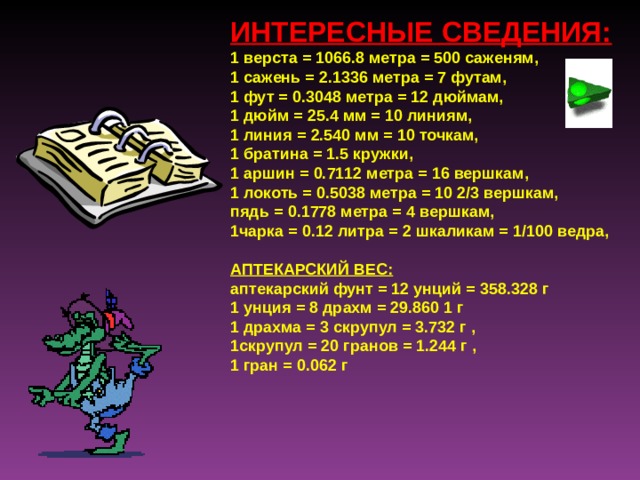 ИНТЕРЕСНЫЕ СВЕДЕНИЯ: 1 верста  = 1066.8 метра = 500 саженям, 1 сажень = 2.1336 метра = 7 футам, 1 фут = 0.3048 метра = 12 дюймам, 1 дюйм = 25.4 мм = 10 линиям, 1 линия = 2.540 мм = 10 точкам, 1 братина = 1.5 кружки, 1 аршин = 0.7112 метра = 16 вершкам, 1 локоть = 0.5038 метра = 10 2/3 вершкам, пядь = 0.1778 метра = 4 вершкам, 1чарка = 0.12 литра = 2 шкаликам = 1/100 ведра,   АПТЕКАРСКИЙ ВЕС: аптекарский фунт = 12 унций = 358.328 г 1 унция = 8 драхм = 29.860 1 г 1 драхма = 3 скрупул = 3.732 г , 1скрупул = 20 гранов = 1.244 г , 1 гран = 0.062 г  