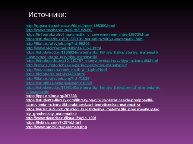 Источники: http://rpp.nashaucheba.ru/docs/index-158300.html http://www.myshared.ru/slide/152656/ https://infourok.ru/rol_matematiki_v_sovremennom_mire-188725.htm https://studopedia.ru/19_233138_periodi-razvitiya-matematiki.html http://5fan.ru/wievjob.php?id=96205 http://www.bioinformer.ru/binfs-735-1.html https://studwood.ru/1185834/matematika_himiya_fizika/istoriya_matematiki_osnovnye_etapy_razvitiya_matematiki https://studopedia.su/10_101757_osnovnie-etapi-razvitiya-matematiki.html http://refac.ru/istoricheskie-periody-razvitiya-matematiki/ http://edu.alnam.ru/book_math_al_1.php?id=6 https://infopedia.su/14x1428.html http://5fan.ru/wievjob.php?id=71529 https://studfiles.net/preview/2061959/ https://studwood.ru/1796140/matematika_himiya_fizika/period_elementarnoy_matematiki https://ppt-online.org/367336 https://students-library.com/library/read/52357-istoriceskie-predposylki-stanovlenia-matematiki-prakticeskaa-i-teoreticeskaa-matematika https://vuzlit.ru/935317/period_zarozhdeniya_matematiki_predshestvuyuschiy_grecheskoy_matematike http://www.decoder.ru/list/all/topic_199/ https://lektsia.com/7x374d.html http://www.pm298.ru/peremen.php  