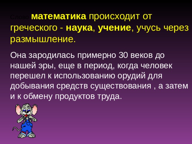 Слово математика происходит от греческого - наука , учение , учусь через размышление. Она зародилась примерно 30 веков до нашей эры, еще в период, когда человек перешел к использованию орудий для добывания средств существования , а затем и к обмену продуктов труда. 