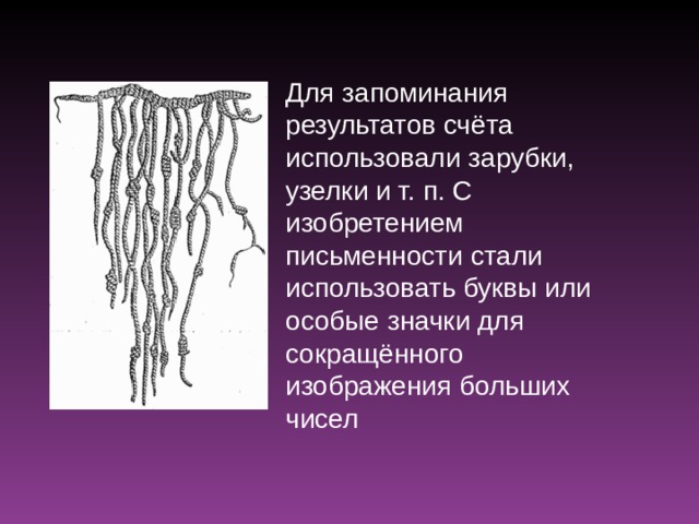 Для запоминания результатов счёта использовали зарубки, узелки и т. п. С изобретением письменности стали использовать буквы или особые значки для сокращённого изображения больших чисел 