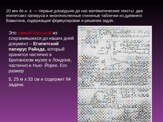 20 век до н. э. — первые дошедшие до нас математические тексты: два египетских папируса и многочисленные глиняные таблички из древнего Вавилона, содержащие формулировки и решения задач. Это самый большой из сохранившихся до наших дней документ – Египетский папирус Райнда , который хранится частично в Британском музее в Лондоне, частично в Нью- Йорке. Его размер 5, 25 м х 33 см и содержит 84 задачи. 