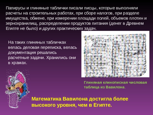 Папирусы и глиняные таблички писали писцы, которые выполняли расчеты на строительных работах, при сборе налогов, при разделе имущества, обмене, при измерении площади полей, объемов плотин и зернохранилищ, распределении продуктов питания (денег в Древнем Египте не было) и других практических задач. На таких глиняных табличках велась деловая переписка, велась документация решались расчетные задачи. Хранились они в храмах. Глиняная  клинописная числовая таблица из Вавилона . Математика Вавилона достигла более высокого уровня, чем в Египте. 