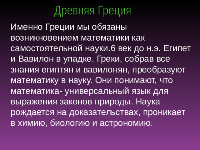 Именно Греции мы обязаны возникновением математики как самостоятельной науки.6 век до н.э. Египет и Вавилон в упадке. Греки, собрав все знания египтян и вавилонян, преобразуют математику в науку. Они понимают, что математика- универсальный язык для выражения законов природы. Наука рождается на доказательствах, проникает в химию, биологию и астрономию.  