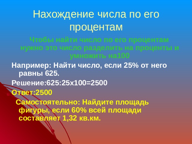 Нахождение числа по его процентам  Чтобы найти число по его процентам нужно это число разделить на проценты и умножить на100 Например: Найти число, если 25% от него равны 625. Решение:625:25х100=2500 Ответ:2500  Самостоятельно: Найдите площадь фигуры, если 60% всей площади составляет 1,32 кв.км. 