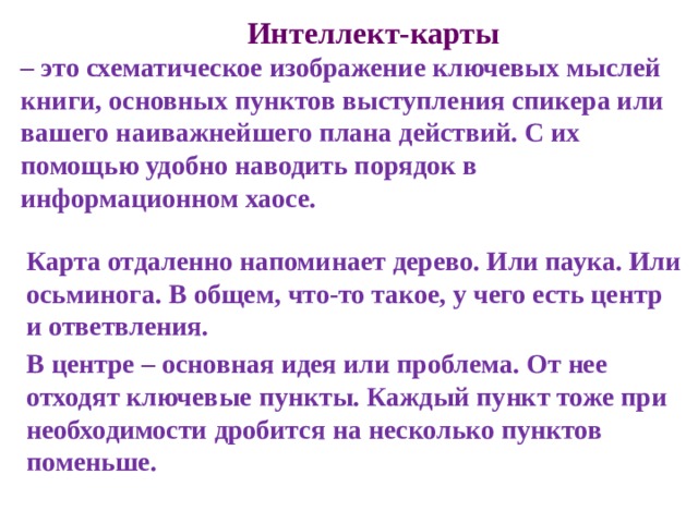  Интеллект-карты  – это схематическое изображение ключевых мыслей книги, основных пунктов выступления спикера или вашего наиважнейшего плана действий. С их помощью удобно наводить порядок в информационном хаосе. Карта отдаленно напоминает дерево. Или паука. Или осьминога. В общем, что-то такое, у чего есть центр и ответвления. В центре – основная идея или проблема. От нее отходят ключевые пункты. Каждый пункт тоже при необходимости дробится на несколько пунктов поменьше. 