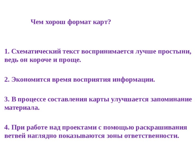   Чем хорош формат карт?   1. Схематический текст воспринимается лучше простыни, ведь он короче и проще.  2. Экономится время восприятия информации.  3. В процессе составления карты улучшается запоминание материала.  4. При работе над проектами с помощью раскрашивания ветвей наглядно показываются зоны ответственности. 