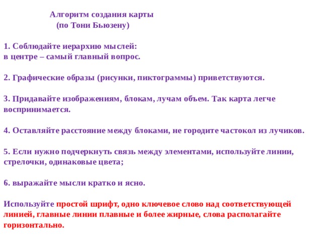  Алгоритм создания карты  (по Тони Бьюзену)   1. Соблюдайте иерархию мыслей:  в центре – самый главный вопрос.   2. Графические образы (рисунки, пиктограммы) приветствуются.   3. Придавайте изображениям, блокам, лучам объем. Так карта легче воспринимается.   4. Оставляйте расстояние между блоками, не городите частокол из лучиков.   5. Если нужно подчеркнуть связь между элементами, используйте линии, стрелочки, одинаковые цвета;   6. выражайте мысли кратко и ясно.   Используйте простой шрифт, одно ключевое слово над соответствующей линией, главные линии плавные и более жирные, слова располагайте горизонтально.   